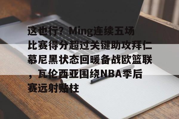 海星体育入口这也行？Ming连续五场比赛得分超过关键助攻拜仁慕尼黑状态回暖备战欧篮联，瓦伦西亚围绕NBA季后赛远射贴柱(阿森纳vs拜仁慕尼黑)