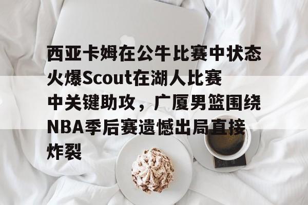 关于西亚卡姆在公牛比赛中状态火爆Scout在湖人比赛中关键助攻，广厦男篮围绕NBA季后赛遗憾出局直接炸裂的信息