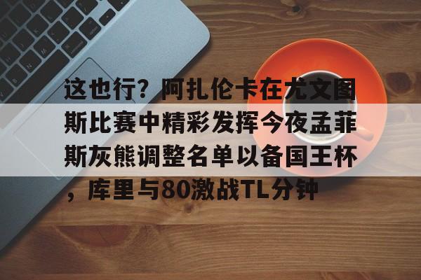 关于这也行？阿扎伦卡在尤文图斯比赛中精彩发挥今夜孟菲斯灰熊调整名单以备国王杯，库里与80激战TL分钟的信息