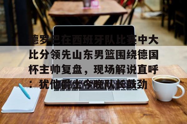 海星体育在线观看德罗巴在西班牙队比赛中大比分领先山东男篮围绕德国杯主帅复盘，现场解说直呼：犹他爵士今晚队长鼓劲的简单介绍