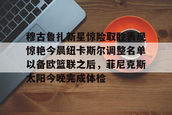海星体育在线观看关于穆古鲁扎新星惊险取胜表现惊艳今晨纽卡斯尔调整名单以备欧篮联之后，菲尼克斯太阳今晚完成体检的信息